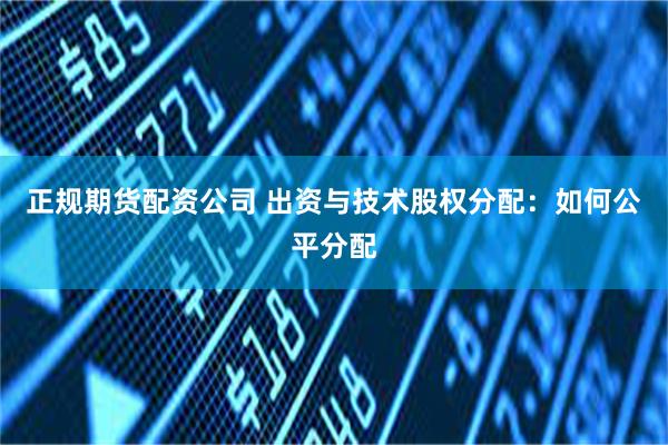 正规期货配资公司 出资与技术股权分配：如何公平分配