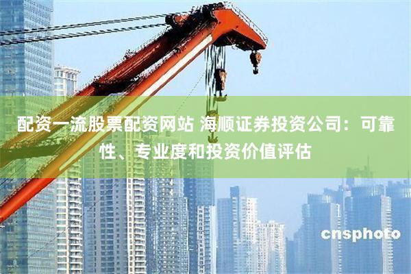 配资一流股票配资网站 海顺证券投资公司：可靠性、专业度和投资价值评估