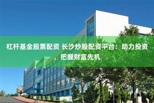 杠杆基金股票配资 长沙炒股配资平台：助力投资，把握财富先机
