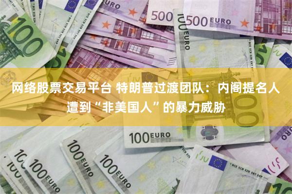 网络股票交易平台 特朗普过渡团队：内阁提名人遭到“非美国人”的暴力威胁