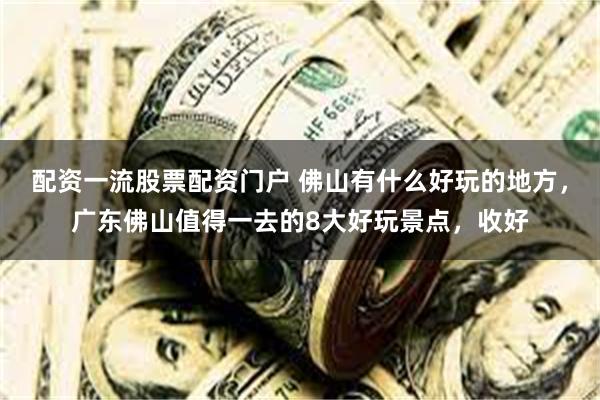 配资一流股票配资门户 佛山有什么好玩的地方，广东佛山值得一去的8大好玩景点，收好