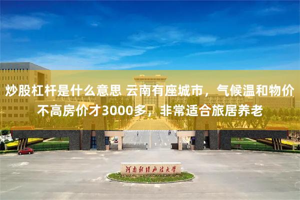 炒股杠杆是什么意思 云南有座城市，气候温和物价不高房价才3000多，非常适合旅居养老