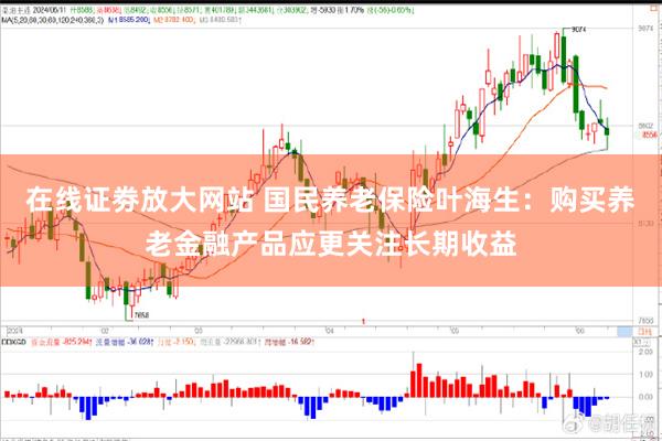 在线证劵放大网站 国民养老保险叶海生：购买养老金融产品应更关注长期收益