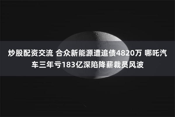 炒股配资交流 合众新能源遭追债4820万 哪吒汽车三年亏183亿深陷降薪裁员风波