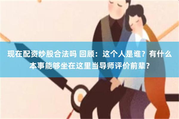 现在配资炒股合法吗 回顾：这个人是谁？有什么本事能够坐在这里当导师评价前辈？
