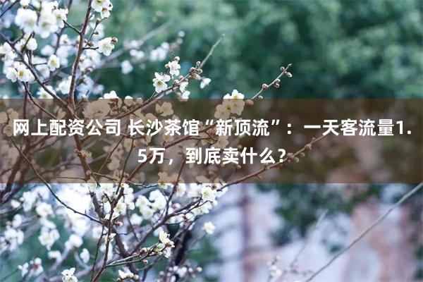 网上配资公司 长沙茶馆“新顶流”：一天客流量1.5万，到底卖什么？