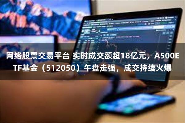 网络股票交易平台 实时成交额超18亿元，A500ETF基金（512050）午盘走强，成交持续火爆