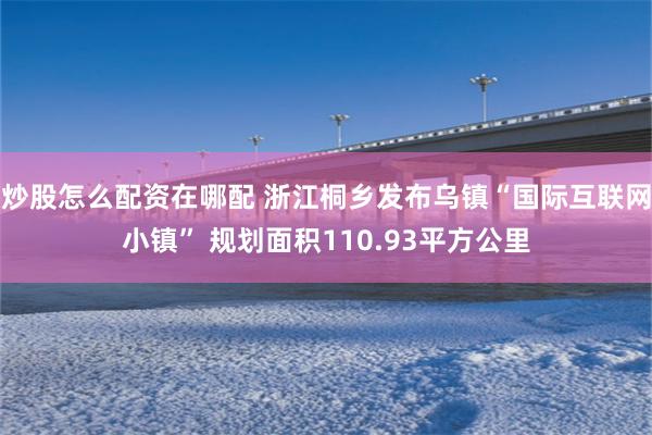 炒股怎么配资在哪配 浙江桐乡发布乌镇“国际互联网小镇” 规划面积110.93平方公里