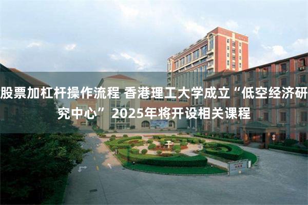 股票加杠杆操作流程 香港理工大学成立“低空经济研究中心” 2025年将开设相关课程
