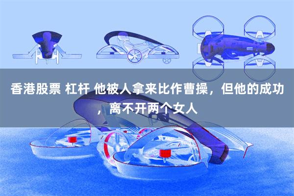 香港股票 杠杆 他被人拿来比作曹操，但他的成功，离不开两个女人