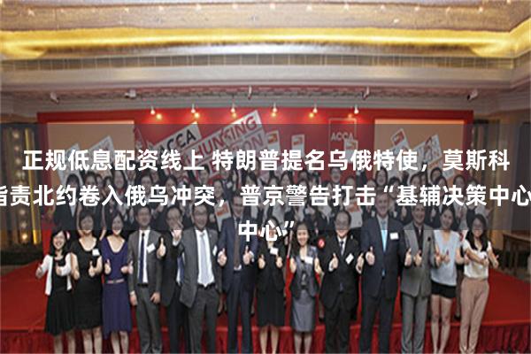 正规低息配资线上 特朗普提名乌俄特使，莫斯科指责北约卷入俄乌冲突，普京警告打击“基辅决策中心”