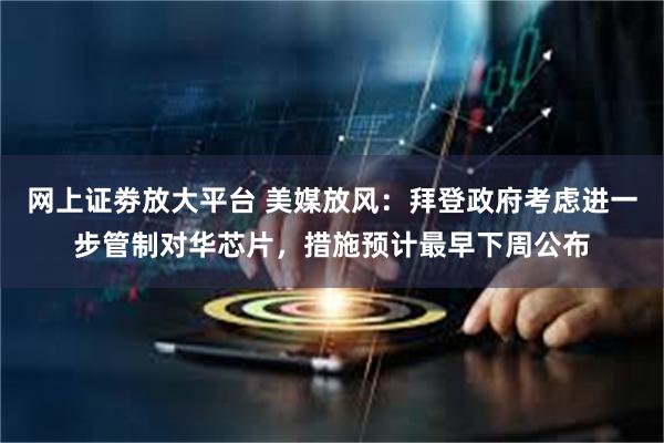 网上证劵放大平台 美媒放风：拜登政府考虑进一步管制对华芯片，措施预计最早下周公布