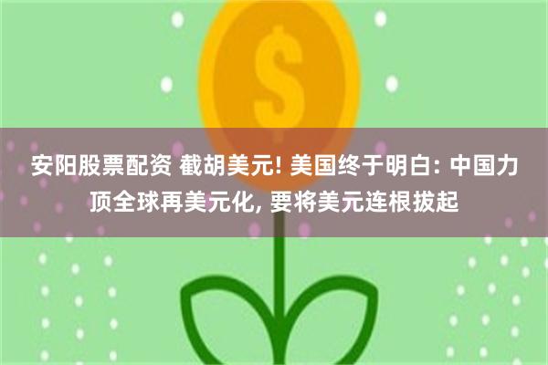 安阳股票配资 截胡美元! 美国终于明白: 中国力顶全球再美元化, 要将美元连根拔起
