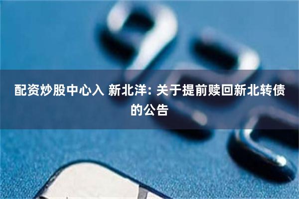 配资炒股中心入 新北洋: 关于提前赎回新北转债的公告