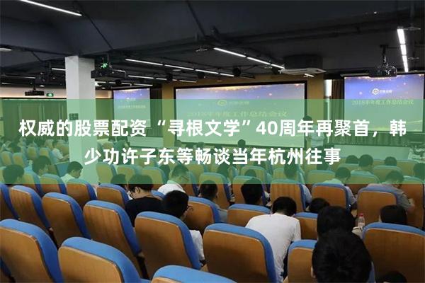 权威的股票配资 “寻根文学”40周年再聚首，韩少功许子东等畅谈当年杭州往事