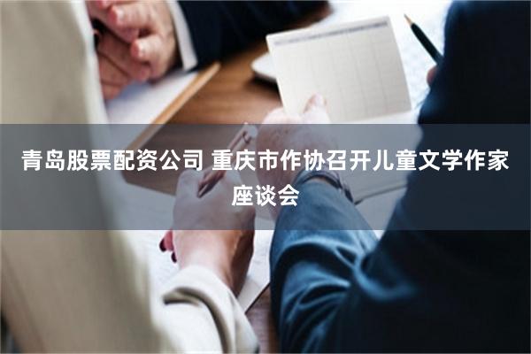 青岛股票配资公司 重庆市作协召开儿童文学作家座谈会