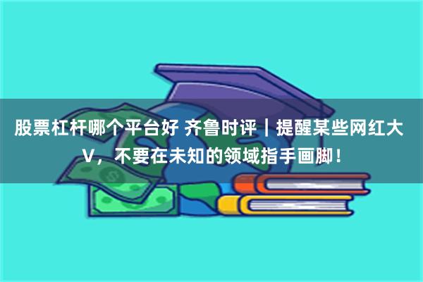 股票杠杆哪个平台好 齐鲁时评｜提醒某些网红大 V，不要在未知的领域指手画脚！