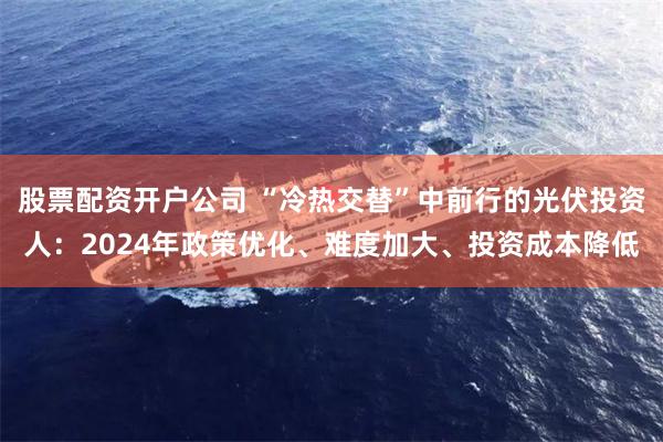 股票配资开户公司 “冷热交替”中前行的光伏投资人：2024年政策优化、难度加大、投资成本降低