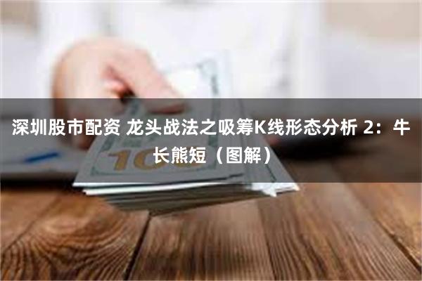 深圳股市配资 龙头战法之吸筹K线形态分析 2：牛长熊短（图解）