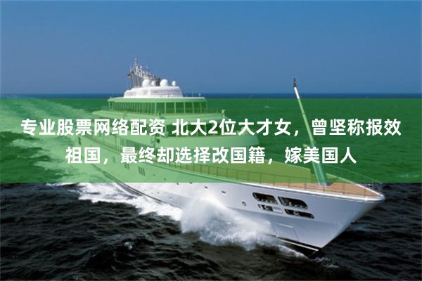专业股票网络配资 北大2位大才女，曾坚称报效祖国，最终却选择改国籍，嫁美国人