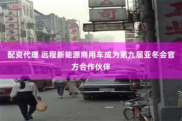配资代理 远程新能源商用车成为第九届亚冬会官方合作伙伴