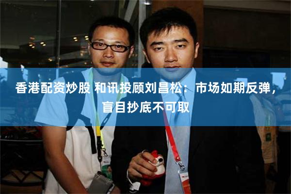 香港配资炒股 和讯投顾刘昌松：市场如期反弹，盲目抄底不可取