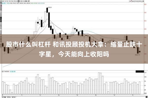 股市什么叫杠杆 和讯投顾投机大拿：缩量止跌十字星，今天能向上收阳吗