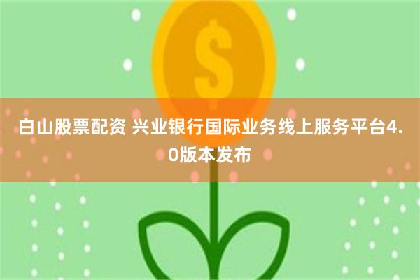白山股票配资 兴业银行国际业务线上服务平台4.0版本发布