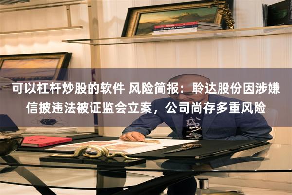 可以杠杆炒股的软件 风险简报：聆达股份因涉嫌信披违法被证监会立案，公司尚存多重风险