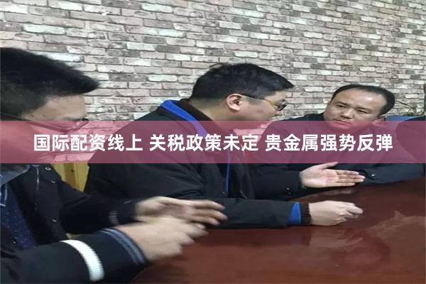 国际配资线上 关税政策未定 贵金属强势反弹