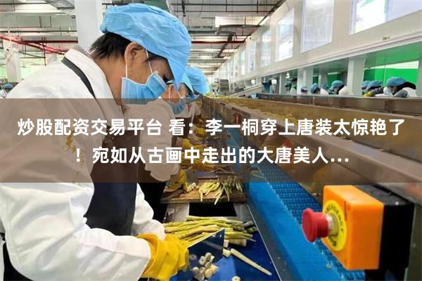 炒股配资交易平台 看：李一桐穿上唐装太惊艳了！宛如从古画中走出的大唐美人…