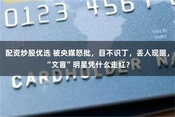 配资炒股优选 被央媒怒批，目不识丁，丢人现眼，“文盲”明星凭什么走红？