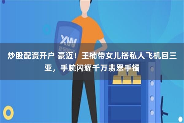 炒股配资开户 豪迈！王楠带女儿搭私人飞机回三亚，手腕闪耀千万翡翠手镯