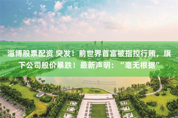 淄博股票配资 突发！前世界首富被指控行贿，旗下公司股价暴跌！最新声明：“毫无根据”
