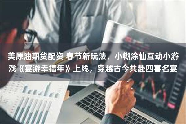 美原油期货配资 春节新玩法，小糊涂仙互动小游戏《宴游幸福年》上线，穿越古今共赴四喜名宴