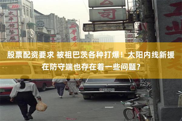股票配资要求 被祖巴茨各种打爆！太阳内线新援在防守端也存在着一些问题？