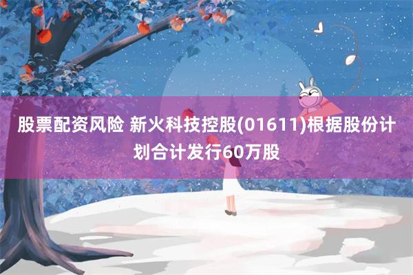 股票配资风险 新火科技控股(01611)根据股份计划合计发行60万股
