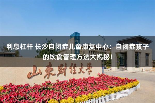 利息杠杆 长沙自闭症儿童康复中心：自闭症孩子的饮食管理方法大揭秘！