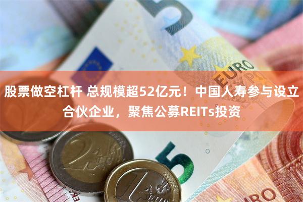 股票做空杠杆 总规模超52亿元！中国人寿参与设立合伙企业，聚焦公募REITs投资