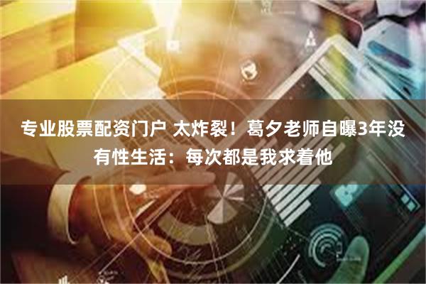 专业股票配资门户 太炸裂！葛夕老师自曝3年没有性生活：每次都是我求着他