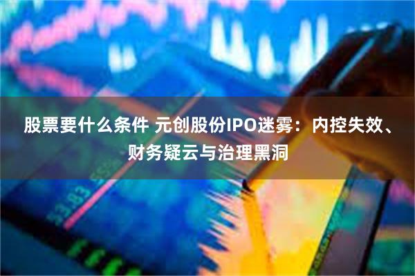 股票要什么条件 元创股份IPO迷雾：内控失效、财务疑云与治理黑洞