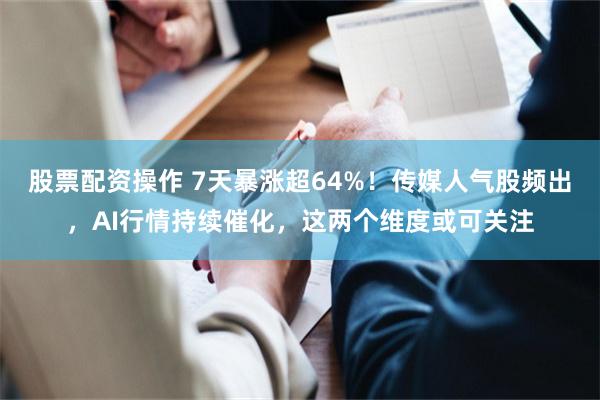 股票配资操作 7天暴涨超64%！传媒人气股频出，AI行情持续催化，这两个维度或可关注