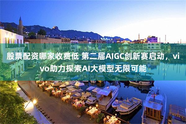 股票配资哪家收费低 第二届AIGC创新赛启动，vivo助力探索AI大模型无限可能