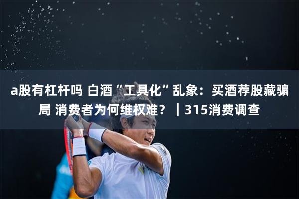 a股有杠杆吗 白酒“工具化”乱象：买酒荐股藏骗局 消费者为何维权难？｜315消费调查