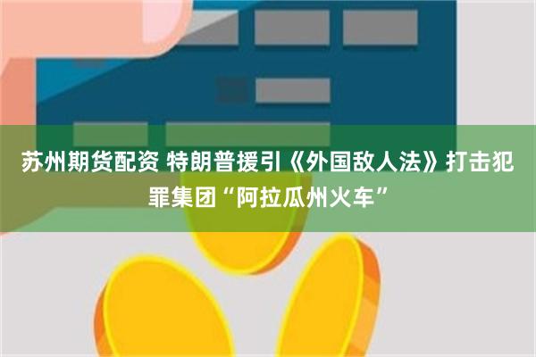 苏州期货配资 特朗普援引《外国敌人法》打击犯罪集团“阿拉瓜州火车”