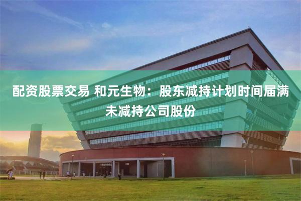 配资股票交易 和元生物：股东减持计划时间届满未减持公司股份