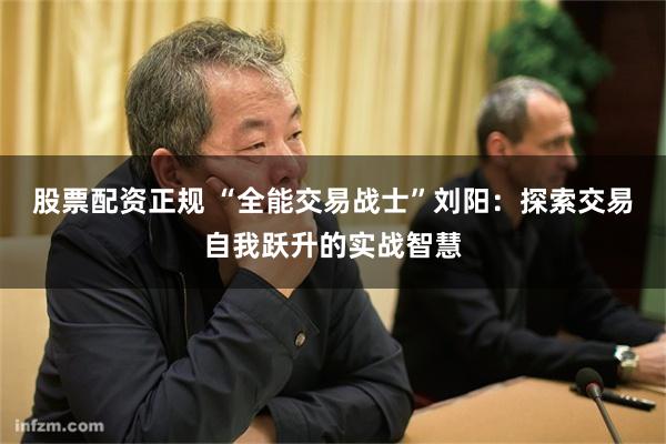 股票配资正规 “全能交易战士”刘阳：探索交易自我跃升的实战智慧