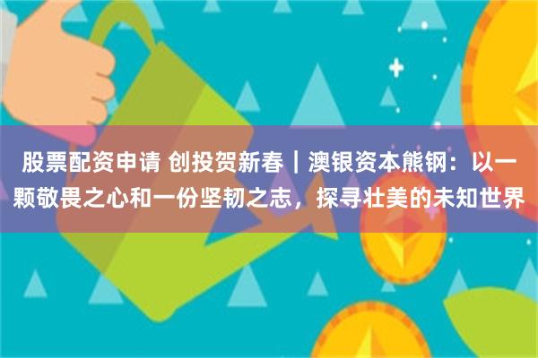 股票配资申请 创投贺新春｜澳银资本熊钢：以一颗敬畏之心和一份坚韧之志，探寻壮美的未知世界