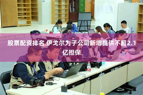 股票配资排名 伊戈尔为子公司新增提供不超2.1亿担保