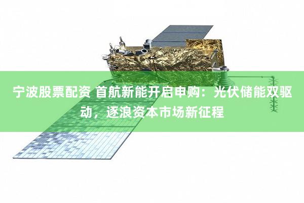 宁波股票配资 首航新能开启申购：光伏储能双驱动，逐浪资本市场新征程